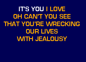 ITS YOU I LOVE
0H CAN'T YOU SEE
THAT YOU'RE WRECKING
OUR LIVES
WITH JEALOUSY