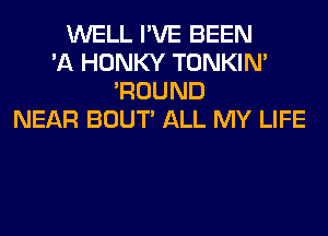 WELL I'VE BEEN
'A HONKY TONKIN'
'ROUND
NEAR BOUT' ALL MY LIFE