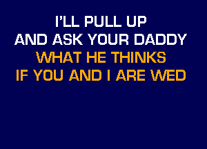 I'LL PULL UP
AND ASK YOUR DADDY
WHAT HE THINKS
IF YOU AND I ARE WED