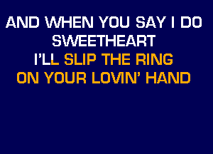 AND WHEN YOU SAY I DO
SWEETHEART
I'LL SLIP THE RING
ON YOUR LOVIN' HAND