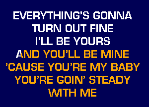 EVERYTHINGB GONNA
TURN OUT FINE
I'LL BE YOURS
AND YOU'LL BE MINE
'CAUSE YOU'RE MY BABY
YOU'RE GOIN' STEADY
WITH ME