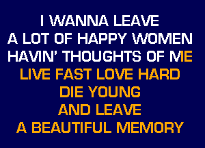 I WANNA LEAVE
A LOT OF HAPPY WOMEN
HAVIN' THOUGHTS OF ME
LIVE FAST LOVE HARD
DIE YOUNG
AND LEAVE
A BEAUTIFUL MEMORY