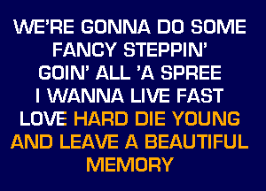 WERE GONNA DO SOME
FANCY STEPPIM
GOIN' ALL 'A SPREE
I WANNA LIVE FAST
LOVE HARD DIE YOUNG
AND LEAVE A BEAUTIFUL
MEMORY