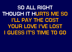 80 ALL RIGHT
THOUGH IT HURTS ME SO
I'LL PAY THE COST
YOUR LOVE I'VE LOST
I GUESS ITS TIME TO GO