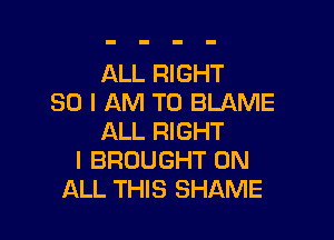 ALL RIGHT
SO I AM TO BLAME

ALL RIGHT
I BROUGHT ON
ALL THIS SHAME