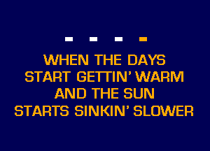 WHEN THE DAYS
START GE'ITIN' WARM
AND THE SUN

STARTS SINKIN' BLOWER