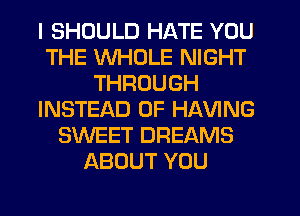 I SHOULD HATE YOU
THE WHOLE NIGHT
THROUGH
INSTEAD OF HAVING
SWEET DREAMS
ABOUT YOU