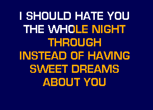 I SHOULD HATE YOU
THE WHOLE NIGHT
THROUGH
INSTEAD OF HAVING
SWEET DREAMS
ABOUT YOU