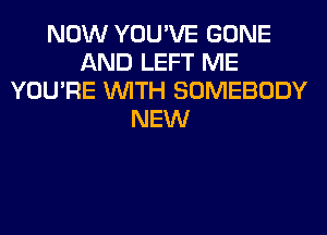 NOW YOU'VE GONE
AND LEFT ME
YOU'RE WITH SOMEBODY
NEW