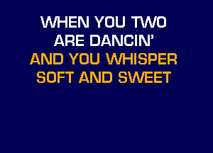 WHEN YOU TWO
ARE DANCIN'
AND YOU WHISPER
SOFT AND SWEET