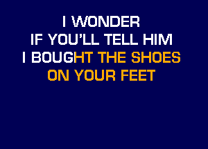 I WONDER
IF YOU'LL TELL HIM
I BOUGHT THE SHOES
ON YOUR FEET
