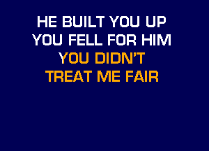 HE BUILT YOU UP
YOU FELL FOR HIM
YOU DIDN'T

TREAT ME FAIR