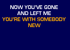 NOW YOU'VE GONE
AND LEFT ME
YOU'RE WITH SOMEBODY
NEW