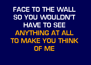 FACE TO THE WALL
SO YOU WOULDN'T
HAVE TO SEE
ANYTHING AT ALL
TO MAKE YOU THINK
OF ME