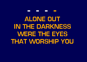 ALONE OUT
IN THE DARKNESS
WERE THE EYES
THAT WORSHIP YOU