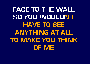 FACE TO THE WALL
SO YOU WOULDN'T
HAVE TO SEE
ANYTHING AT ALL
TO MAKE YOU THINK
OF ME
