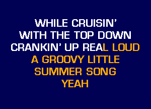 WHILE CRUISIN'
WITH THE TOP DOWN
CRANKIN' UP REAL LOUD
A GRUDW LI'ITLE
SUMMER SONG
YEAH