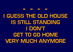 I GUESS THE OLD HOUSE
IS STILL STANDING
I DON'T
GET TO GO HOME
VERY MUCH ANYMORE