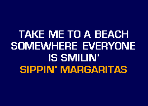 TAKE ME TO A BEACH
SOMEWHERE EVERYONE
IS SMILIN'
SIPPIN' MARGARITAS