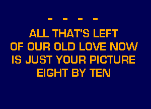 ALL THAT'S LEFT
OF OUR OLD LOVE NOW
IS JUST YOUR PICTURE
EIGHT BY TEN