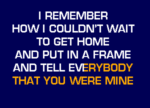 I REMEMBER
HOW I COULDN'T WAIT
TO GET HOME
AND PUT IN A FRAME
AND TELL EVERYBODY
THAT YOU WERE MINE