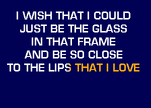 I INISH THAT I COULD
JUST BE THE GLASS
IN THAT FRAME
AND BE SO CLOSE
TO THE LIPS THAT I LOVE