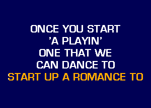 ONCE YOU START
'A PLAYIN'
ONE THAT WE
CAN DANCE TO
START UP A ROMANCE TU