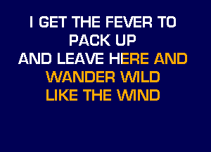I GET THE FEVER T0
PACK UP
AND LEAVE HERE AND
WANDER WILD
LIKE THE WIND