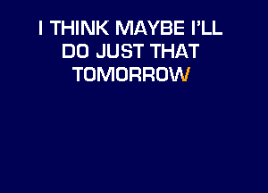 I THINK MAYBE I'LL
DO JUST THAT
TOMORROW