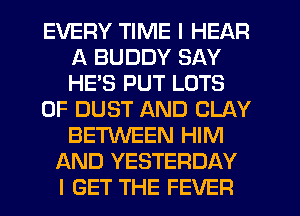 EVERY TIME I HEAR
A BUDDY SAY
HE'S PUT LOTS

OF DUST AND CLAY
BETWEEN HIM

AND YESTERDAY
I GET THE FEVER