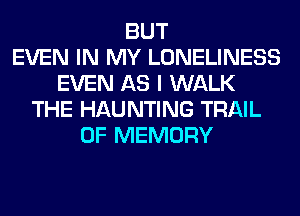 BUT
EVEN IN MY LONELINESS
EVEN AS I WALK
THE HAUNTING TRAIL
0F MEMORY