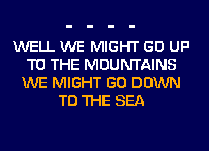 WELL WE MIGHT GO UP
TO THE MOUNTAINS
WE MIGHT GO DOWN
TO THE SEA