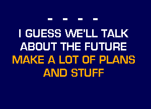 I GUESS WE'LL TALK
ABOUT THE FUTURE
MAKE A LOT OF PLANS
AND STUFF