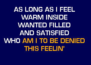 AS LONG AS I FEEL
WARM INSIDE
WANTED FILLED
AND SATISFIED
WHO AM I TO BE DENIED
THIS FEELIM