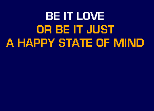 BE IT LOVE
0R BE IT JUST
A HAPPY STATE OF MIND