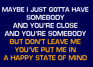 MAYBE I JUST GOTTA HAVE
SOMEBODY
AND YOU'RE CLOSE
AND YOU'RE SOMEBODY
BUT DON'T LEAVE ME
YOU'VE PUT ME IN
A HAPPY STATE OF MIND