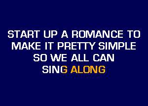 START UP A ROMANCE TO
MAKE IT PRE'ITY SIMPLE
SO WE ALL CAN
SING ALONG