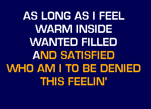 AS LONG AS I FEEL
WARM INSIDE
WANTED FILLED
AND SATISFIED
WHO AM I TO BE DENIED
THIS FEELIM