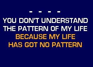 YOU DON'T UNDERSTAND
THE PATTERN OF MY LIFE
BECAUSE MY LIFE
HAS GOT N0 PATTERN