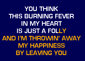 YOU THINK
THIS BURNING FEVER
IN MY HEART
IS JUST A FOLLY
AND I'M THROINIM AWAY
MY HAPPINESS
BY LEAVING YOU