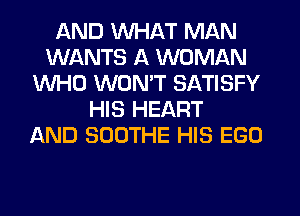 AND WHAT MAN
WANTS A WOMAN
WHO WON'T SATISFY
HIS HEART
AND SOOTHE HIS EGO