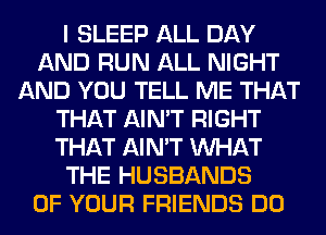 I SLEEP ALL DAY
AND RUN ALL NIGHT
AND YOU TELL ME THAT
THAT AIN'T RIGHT
THAT AIN'T WHAT
THE HUSBANDS
OF YOUR FRIENDS DO