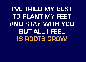 I'VE TRIED MY BEST
TO PLANT MY FEET
AND STAY WITH YOU
BUT ALL I FEEL
IS ROOTS GROW