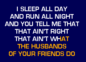 I SLEEP ALL DAY
AND RUN ALL NIGHT
AND YOU TELL ME THAT
THAT AIN'T RIGHT
THAT AIN'T WHAT
THE HUSBANDS
OF YOUR FRIENDS DO