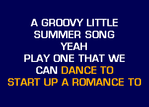 A GRUDW LI'ITLE
SUMMER SONG
YEAH
PLAY ONE THAT WE
CAN DANCE TO
START UP A ROMANCE TU