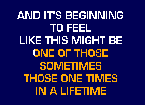 AND ITS BEGINNING
TU FEEL
LIKE THIS MIGHT BE
ONE OF THOSE
SOMETIMES
THOSE ONE TIMES
IN A LIFETIME