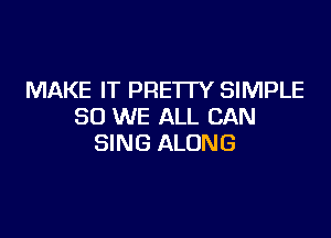 MAKE IT PRETTY SIMPLE
SO WE ALL CAN

SING ALONG