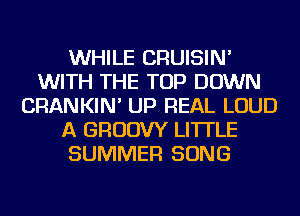 WHILE CRUISIN'
WITH THE TOP DOWN
CRANKIN' UP REAL LOUD
A GRUDW LI'ITLE
SUMMER SONG