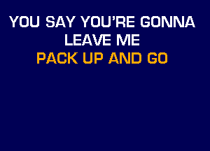 YOU SAY YOU'RE GONNA
LEAVE ME
PACK UP AND GO