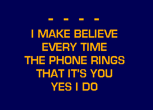 I MAKE BELIEVE
EVERY TIME
THE PHONE RINGS
THAT IT'S YOU

YES I DO I